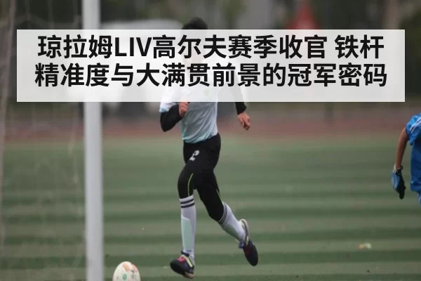 琼拉姆LIV高尔夫赛季收官 铁杆精准度与大满贯前景的冠军密码