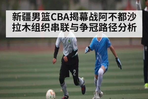 新疆男篮CBA揭幕战阿不都沙拉木组织串联与争冠路径分析
