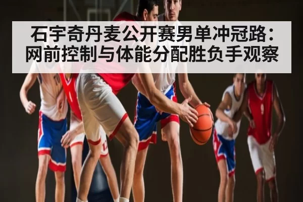 石宇奇丹麦公开赛男单冲冠路：网前控制与体能分配胜负手观察